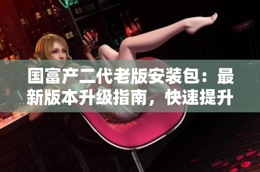 國富產(chǎn)二代老版安裝包：最新版本升級指南，快速提升工作效率