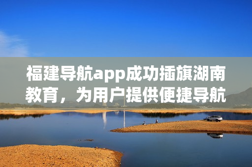福建導(dǎo)航app成功插旗湖南教育，為用戶提供便捷導(dǎo)航服務(wù)
