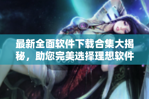 最新全面軟件下載合集大揭秘，助您完美選擇理想軟件