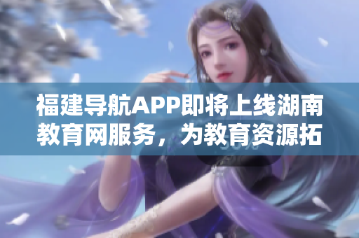 福建導(dǎo)航APP即將上線(xiàn)湖南教育網(wǎng)服務(wù)，為教育資源拓展新可能