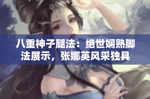 八重神子腿法：絕世嫻熟腳法展示，張娜英風(fēng)采獨(dú)具