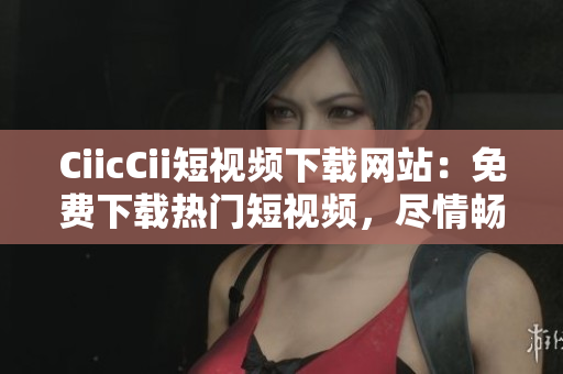 CiicCii短視頻下載網(wǎng)站：免費(fèi)下載熱門(mén)短視頻，盡情暢享精彩內(nèi)容