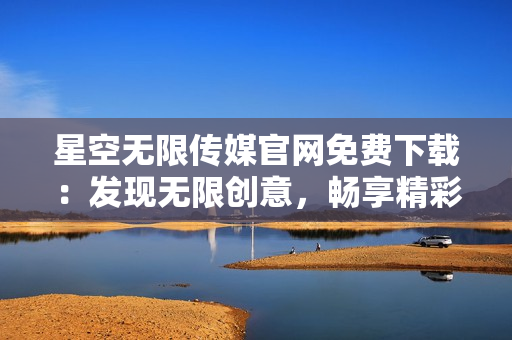 星空無限傳媒官網免費下載：發(fā)現(xiàn)無限創(chuàng)意，暢享精彩視聽體驗
