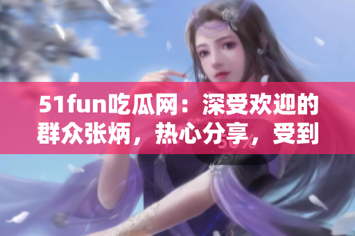 51fun吃瓜網(wǎng)：深受歡迎的群眾張炳，熱心分享，受到眾多關(guān)注