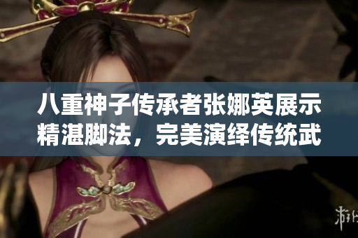 八重神子傳承者張娜英展示精湛腳法，完美演繹傳統(tǒng)武術(shù)技藝