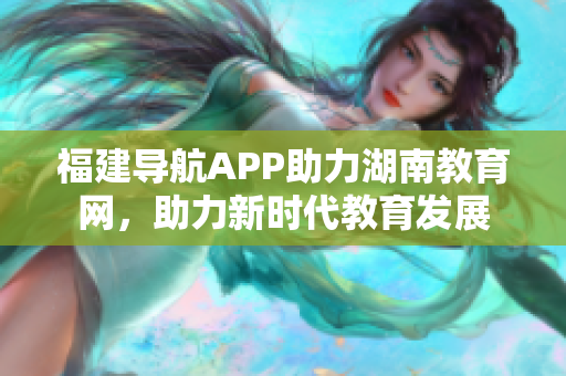 福建導(dǎo)航APP助力湖南教育網(wǎng)，助力新時(shí)代教育發(fā)展