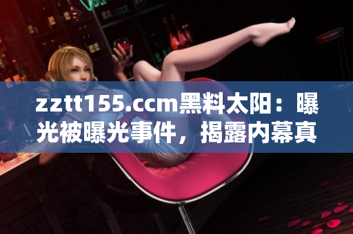 zztt155.ccm黑料太陽(yáng)：曝光被曝光事件，揭露內(nèi)幕真相