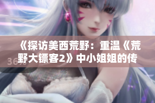 《探訪(fǎng)美西荒野：重溫《荒野大鏢客2》中小姐姐的傳奇探險(xiǎn)》