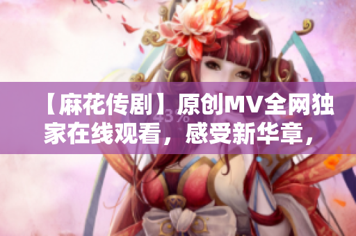 【麻花傳劇】原創(chuàng)MV全網(wǎng)獨(dú)家在線觀看，感受新華章，娛樂與深度并存