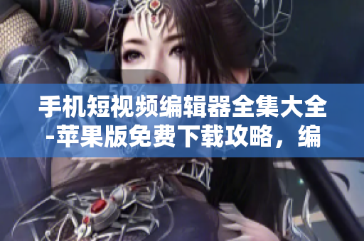 手機(jī)短視頻編輯器全集大全-蘋(píng)果版免費(fèi)下載攻略，編輯出你的創(chuàng)意影片