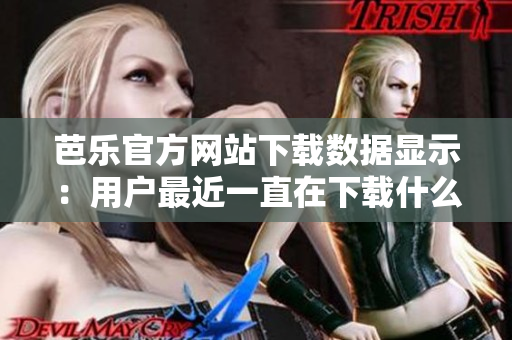 芭樂官方網(wǎng)站下載數(shù)據(jù)顯示：用戶最近一直在下載什么？