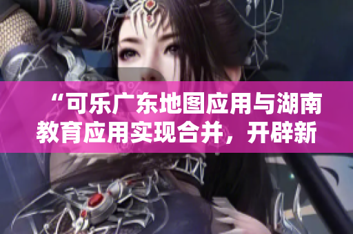 “可樂廣東地圖應(yīng)用與湖南教育應(yīng)用實(shí)現(xiàn)合并，開辟新的導(dǎo)航功能”