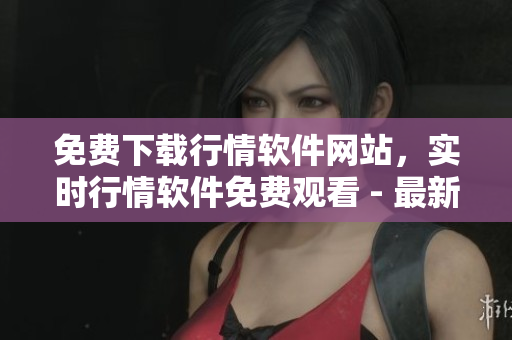 免費(fèi)下載行情軟件網(wǎng)站，實時行情軟件免費(fèi)觀看 - 最新版本，安全可靠