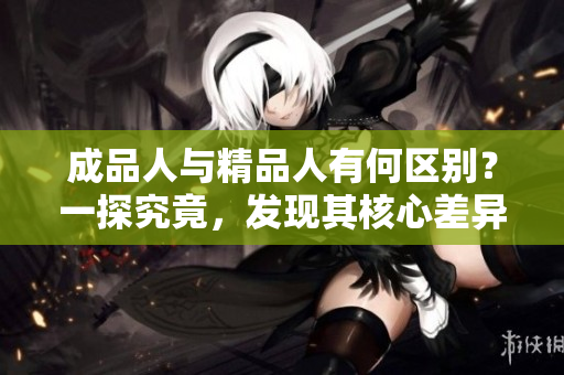 成品人與精品人有何區(qū)別？一探究竟，發(fā)現(xiàn)其核心差異