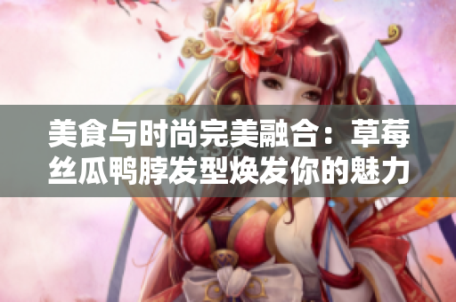 美食與時(shí)尚完美融合：草莓絲瓜鴨脖發(fā)型煥發(fā)你的魅力