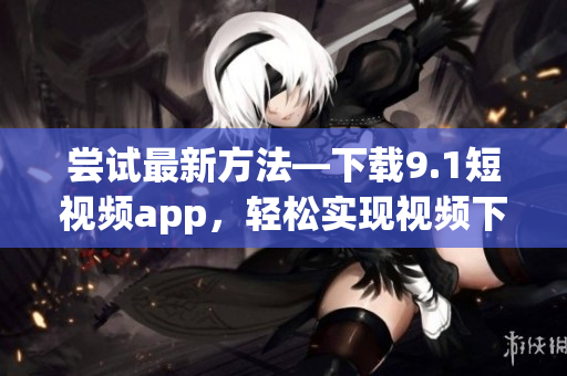 嘗試最新方法—下載9.1短視頻app，輕松實現(xiàn)視頻下載
