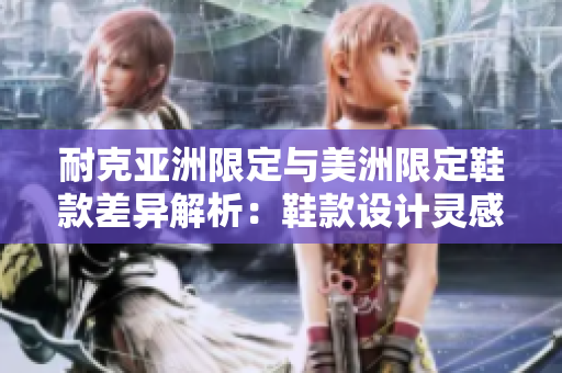 耐克亞洲限定與美洲限定鞋款差異解析：鞋款設(shè)計(jì)靈感獨(dú)特、材質(zhì)優(yōu)異，是否值得購買？