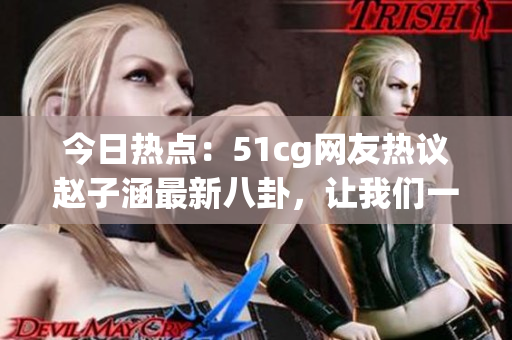 今日熱點(diǎn)：51cg網(wǎng)友熱議趙子涵最新八卦，讓我們一起吃瓜解鎖最新大瓜！