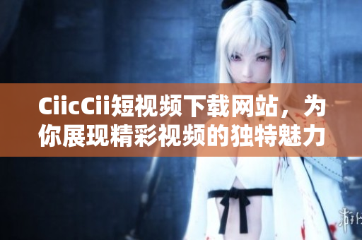 CiicCii短視頻下載網(wǎng)站，為你展現(xiàn)精彩視頻的獨(dú)特魅力