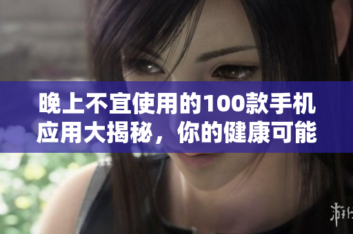 晚上不宜使用的100款手機(jī)應(yīng)用大揭秘，你的健康可能正受其害