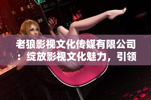 老狼影視文化傳媒有限公司：綻放影視文化魅力，引領(lǐng)行業(yè)發(fā)展