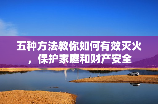 五種方法教你如何有效滅火，保護(hù)家庭和財(cái)產(chǎn)安全