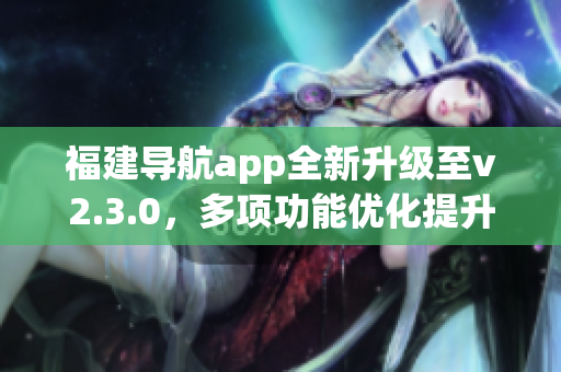 福建導(dǎo)航app全新升級至v2.3.0，多項(xiàng)功能優(yōu)化提升用戶體驗(yàn)