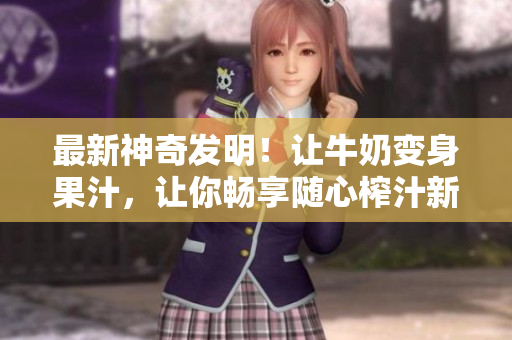 最新神奇發(fā)明！讓牛奶變身果汁，讓你暢享隨心榨汁新體驗, 勁爆小說任你暢讀
