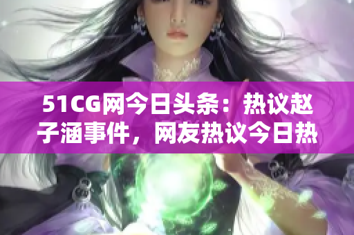 51CG網今日頭條：熱議趙子涵事件，網友熱議今日熱點