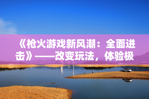 《槍火游戲新風潮：全面進擊》——改變玩法，體驗極致射擊快感