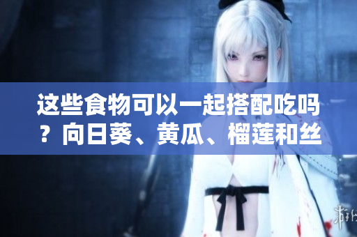 這些食物可以一起搭配吃嗎？向日葵、黃瓜、榴蓮和絲瓜有哪些搭配方法？