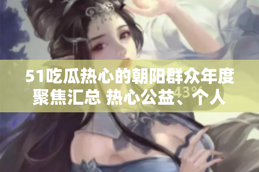 51吃瓜熱心的朝陽群眾年度聚焦匯總 熱心公益、個人奮斗故事和社區(qū)發(fā)展變遷全記錄!