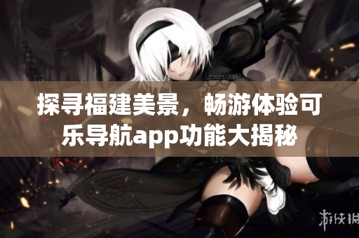 探尋福建美景，暢游體驗(yàn)可樂導(dǎo)航app功能大揭秘
