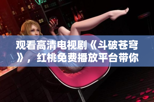 觀看高清電視劇《斗破蒼穹》，紅桃免費(fèi)播放平臺(tái)帶你暢游戰(zhàn)斗世界