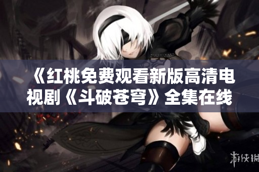 《紅桃免費觀看新版高清電視劇《斗破蒼穹》全集在線播放，不容錯過！》