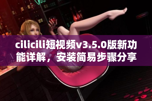 cilicili短視頻v3.5.0版新功能詳解，安裝簡(jiǎn)易步驟分享