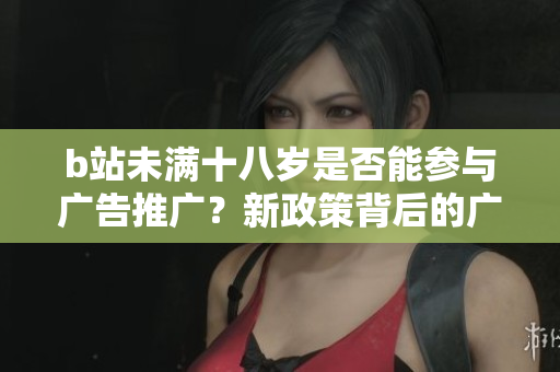 b站未滿十八歲是否能參與廣告推廣？新政策背后的廣告限制詳解