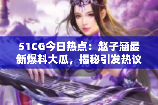 51CG今日熱點(diǎn)：趙子涵最新爆料大瓜，揭秘引發(fā)熱議的事件