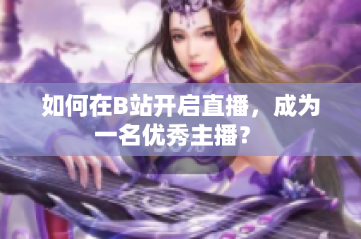 如何在B站開啟直播，成為一名優(yōu)秀主播？ 