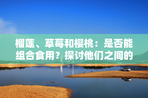 榴蓮、草莓和櫻桃：是否能組合食用？探討他們之間的潛在相容性及可能引發(fā)的效果