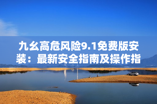 九幺高危風險9.1免費版安裝：最新安全指南及操作指南