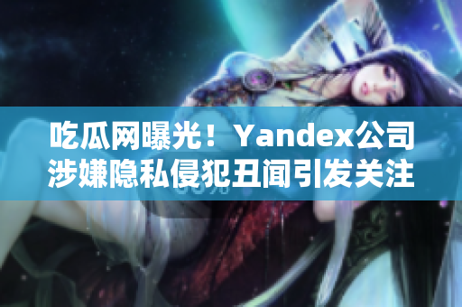 吃瓜網(wǎng)曝光！Yandex公司涉嫌隱私侵犯丑聞引發(fā)關(guān)注