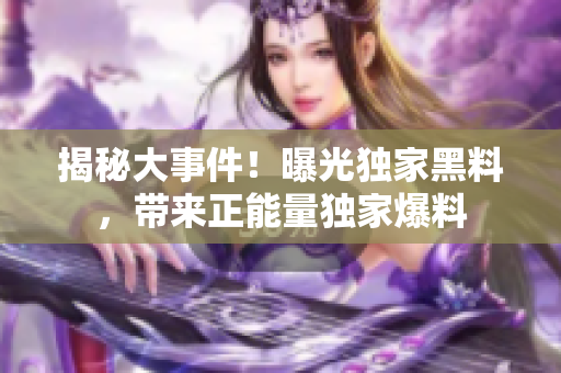 揭秘大事件！曝光獨(dú)家黑料，帶來正能量獨(dú)家爆料