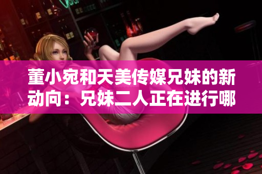 董小宛和天美傳媒兄妹的新動(dòng)向：兄妹二人正在進(jìn)行哪些活動(dòng)？
