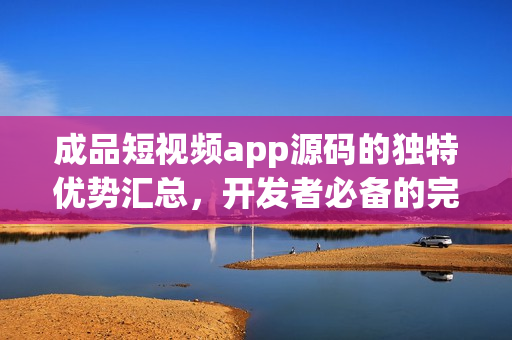 成品短視頻app源碼的獨(dú)特優(yōu)勢(shì)匯總，開(kāi)發(fā)者必備的完美選擇