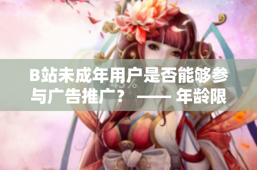 B站未成年用戶是否能夠參與廣告推廣？ —— 年齡限制對B站廣告合作的影響