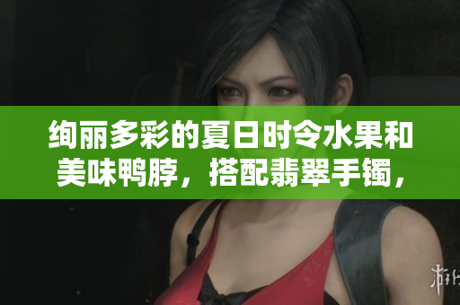 絢麗多彩的夏日時令水果和美味鴨脖，搭配翡翠手鐲，別樣風(fēng)情