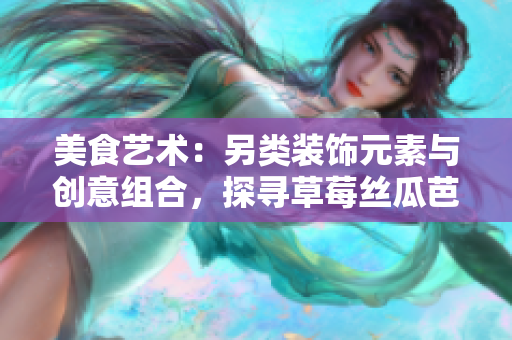 美食藝術：另類裝飾元素與創(chuàng)意組合，探尋草莓絲瓜芭樂鴨脖奶茶的獨特風味