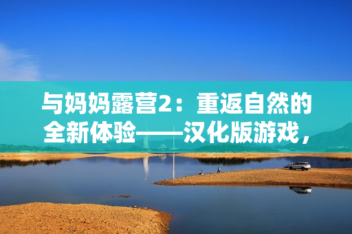 與媽媽露營2：重返自然的全新體驗(yàn)——漢化版游戲，展開親子時(shí)光的冒險(xiǎn)之旅