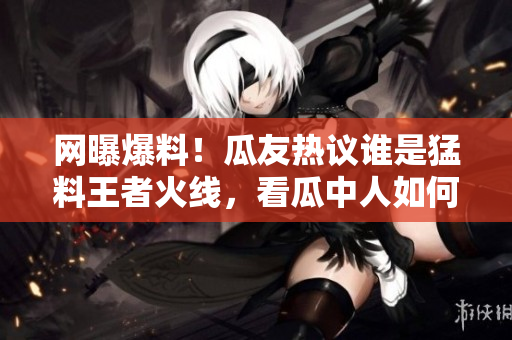 網(wǎng)曝爆料！瓜友熱議誰是猛料王者火線，看瓜中人如何瓜解最新黑料大片